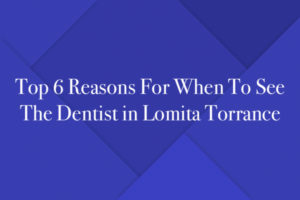 Top 6 Reasons For When To See The Dentist in Lomita Torrance