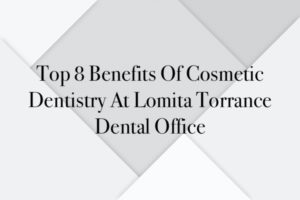Top 8 Benefits Of Cosmetic Dentistry At Lomita Torrance Dental Office