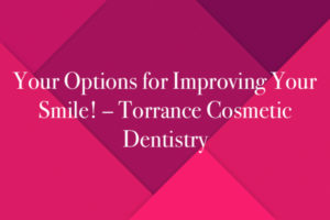 Your Options for Improving Your Smile! – Torrance Cosmetic Dentistry
