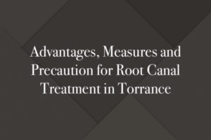 Advantages, Measures and Precaution for Root Canal Treatment in Torrance