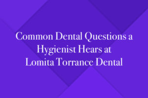 Common Dental Questions a Hygienist Hears at Lomita Torrance Dental