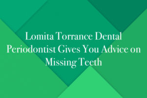 Lomita Torrance Dental Periodontist Gives You Advice on Missing Teeth