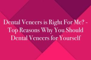 Dental Veneers is Right For Me? - Top Reasons Why You Should Dental Veneers for Yourself