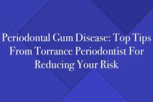 Periodontal Gum Disease: Top Tips From Torrance Periodontist For Reducing Your Risk